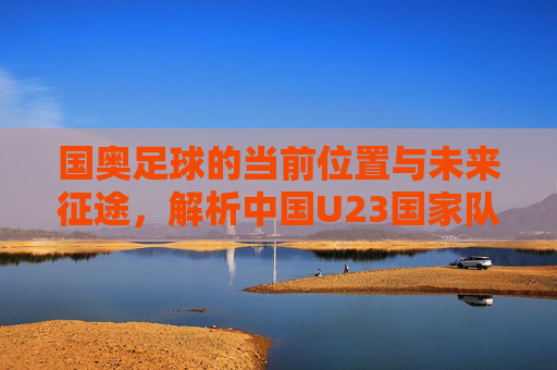 国奥足球的当前位置与未来征途，解析中国U23国家队的现状与目标，中国U23国家队的现状与未来征途解析