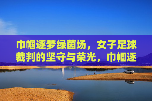 巾帼逐梦绿茵场,女子足球裁判的坚守与荣光,巾帼逐梦绿茵场,女子足球裁判的坚守与荣光