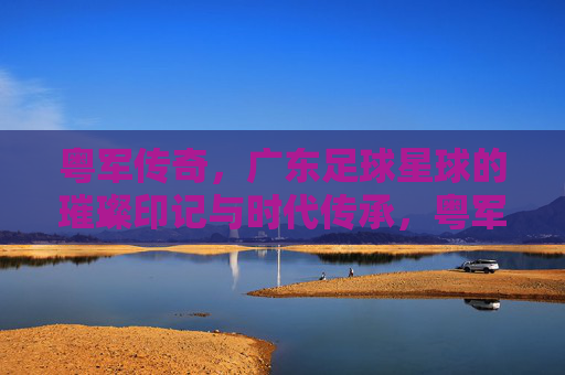 粤军传奇，广东足球星球的璀璨印记与时代传承，粤军传奇，广东足球星球的璀璨印记与时代传承