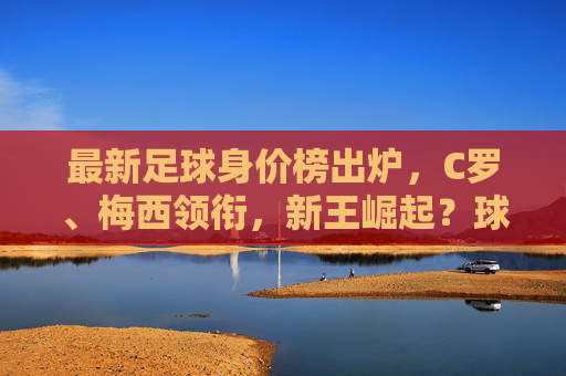 最新足球身价榜出炉，C罗、梅西领衔，新王崛起？球员身价波动解析，最新足球身价榜出炉，C罗、梅西领衔，新王崛起？球员身价波动解析