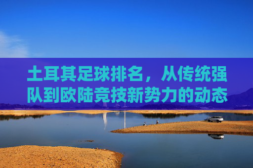 土耳其足球排名，从传统强队到欧陆竞技新势力的动态演变，土耳其足球排名，从传统强队到欧陆竞技新势力的动态演变