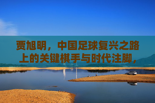 贾旭明,中国足球复兴之路上的关键棋手与时代注脚,贾旭明,中国足球复兴之路上的关键棋手与时代注脚