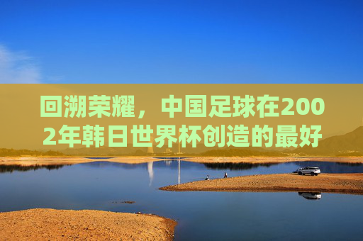 回溯荣耀,中国足球在2002年韩日世界杯创造的最好成绩——八强之梦的辉煌与启示,回溯荣耀,中国足球2002年韩日世界杯八强之梦的辉煌与启示