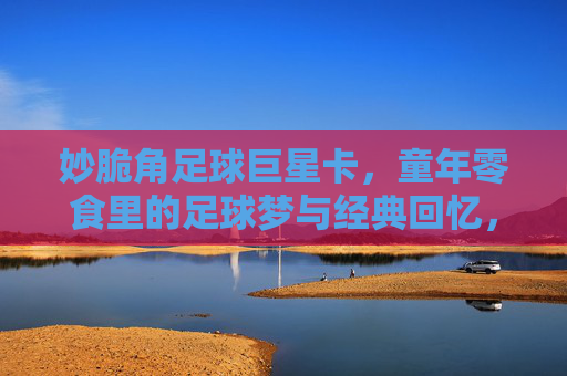 妙脆角足球巨星卡，童年零食里的足球梦与经典回忆，妙脆角足球巨星卡，童年零食里的足球梦与经典回忆