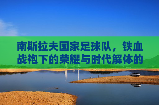 南斯拉夫国家足球队,铁血战袍下的荣耀与时代解体的阴影,南斯拉夫国家足球队,铁血战袍下的荣耀与时代解体的阴影