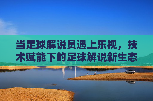当足球解说员遇上乐视，技术赋能下的足球解说新生态，当足球解说员遇上乐视，技术赋能下的足球解说新生态