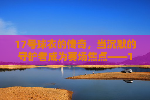 17号球衣的传奇,当沉默的守护者成为赛场焦点——17号足球明星的荣耀与故事,17号球衣的传奇,当沉默的守护者成为赛场焦点——足球明星的荣耀与故事