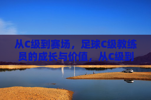 从C级到赛场,足球C级教练员的成长与价值,从C级到赛场,足球C级教练员的成长与价值