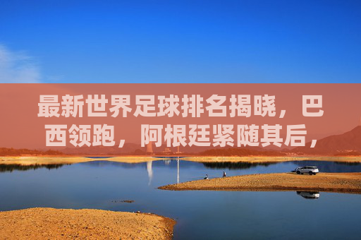 最新世界足球排名揭晓，巴西领跑，阿根廷紧随其后，德国重返前五，各国实力格局再调整，最新世界足球排名揭晓，巴西领跑，阿根廷紧随其后，德国重返前五，各国实力格局再调整