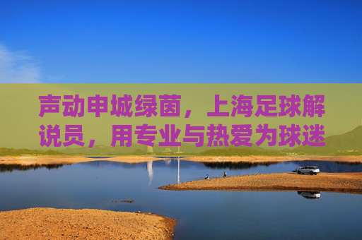声动申城绿茵,上海足球解说员,用专业与热爱为球迷注入澎湃能量,声动申城绿茵,上海足球解说员用专业与热爱为球迷注入澎湃能量