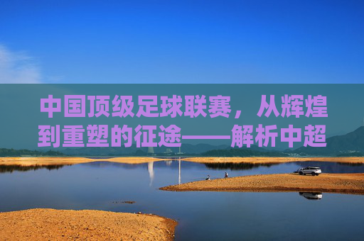 中国顶级足球联赛,从辉煌到重塑的征途——解析中超联赛的发展与挑战,中国顶级足球联赛,从辉煌到重塑的征途——解析中超联赛的发展与挑战