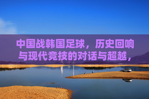 中国战韩国足球，历史回响与现代竞技的对话与超越，中国战韩国足球，历史回响与现代竞技的对话与超越