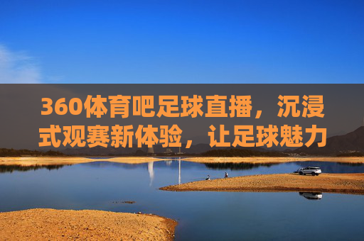 360体育吧足球直播，沉浸式观赛新体验，让足球魅力触手可及，360体育吧足球直播，沉浸式观赛新体验，让足球魅力触手可及
