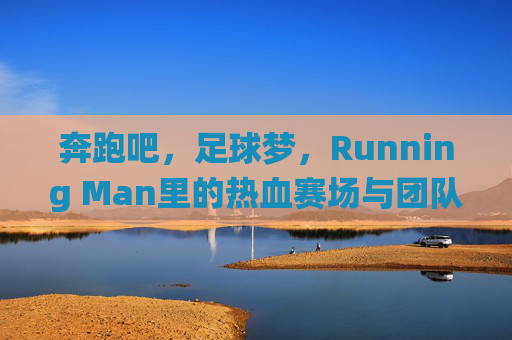 奔跑吧，足球梦，Running Man里的热血赛场与团队协作，奔跑吧，足球梦，Running Man热血赛场与团队协作的激情演绎