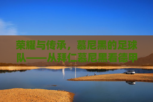 荣耀与传承，慕尼黑的足球队——从拜仁慕尼黑看德甲的王者之路，荣耀与传承，慕尼黑的足球队——从拜仁慕尼黑看德甲的王者之路