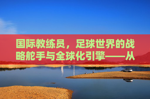 国际教练员,足球世界的战略舵手与全球化引擎——从战术革新到人才培养的深度解析,国际教练员,足球世界的战略舵手与全球化引擎——从战术革新到人才培养的深度解析
