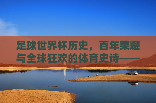 足球世界杯历史，百年荣耀与全球狂欢的体育史诗——从第一届到现代的传奇演进，足球世界杯历史，百年荣耀与全球狂欢的体育史诗——从第一届到现代的传奇演进
