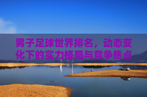 男子足球世界排名,动态变化下的实力格局与竞争焦点,男子足球世界排名,动态变化中的实力格局与竞争焦点