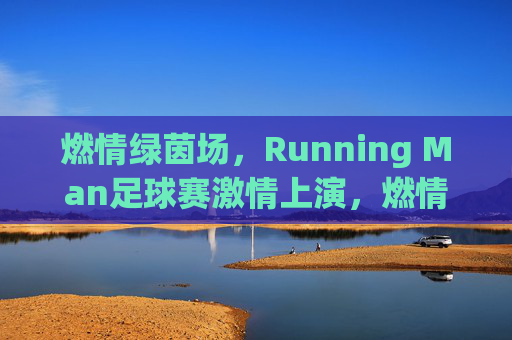 燃情绿茵场,Running Man足球赛激情上演,燃情绿茵场,Running Man足球赛激情上演