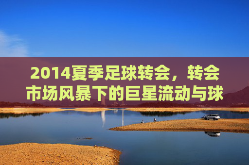 2014夏季足球转会，转会市场风暴下的巨星流动与球队战略布局，2014夏季足球转会，转会市场风暴下的巨星流动与球队战略布局