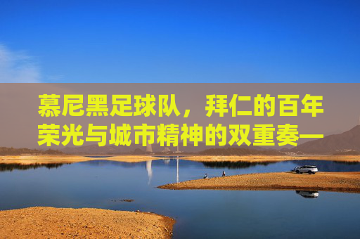 慕尼黑足球队,拜仁的百年荣光与城市精神的双重奏——足球城的故事与球队荣耀,慕尼黑足球队,拜仁的百年荣光与城市精神的双重奏——足球城的故事与球队荣耀