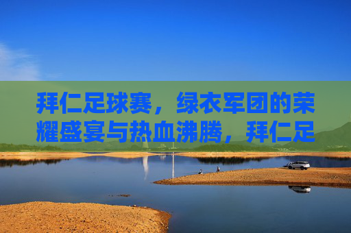 拜仁足球赛,绿衣军团的荣耀盛宴与热血沸腾,拜仁足球赛,绿衣军团的荣耀盛宴与热血沸腾