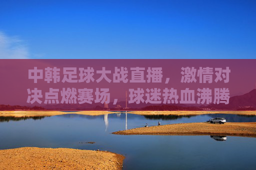 中韩足球大战直播，激情对决点燃赛场，球迷热血沸腾，中韩足球大战直播，激情对决点燃赛场，球迷热血沸腾