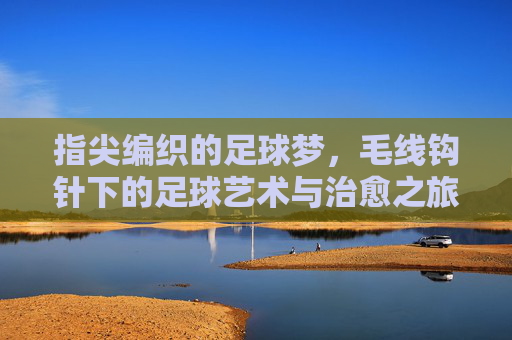 指尖编织的足球梦,毛线钩针下的足球艺术与治愈之旅,指尖编织的足球梦,毛线钩针下的足球艺术与治愈之旅