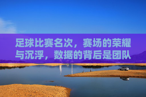 足球比赛名次，赛场的荣耀与沉浮，数据的背后是团队的奋斗与拼搏，足球比赛名次，赛场的荣耀与沉浮，团队的奋斗与拼搏