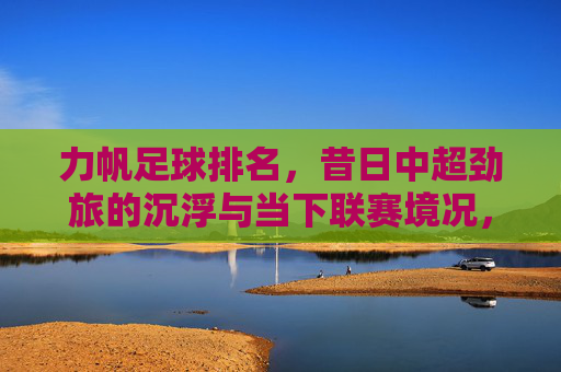 力帆足球排名,昔日中超劲旅的沉浮与当下联赛境况,力帆足球排名,昔日中超劲旅的沉浮与当下联赛境况