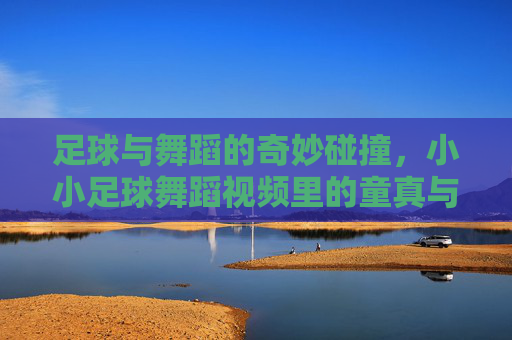 足球与舞蹈的奇妙碰撞，小小足球舞蹈视频里的童真与创意，足球与舞蹈的奇妙碰撞，小小足球舞蹈视频里的童真与创意