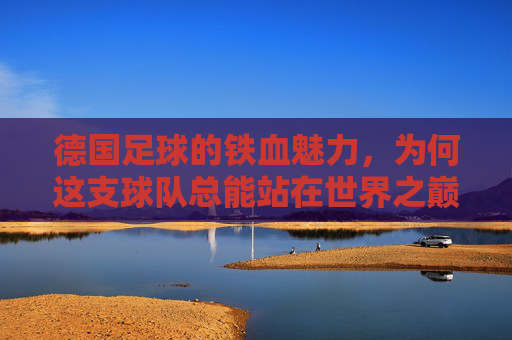 德国足球的铁血魅力,为何这支球队总能站在世界之巅?德国足球的铁血魅力,为何能持续站在世界之巅?