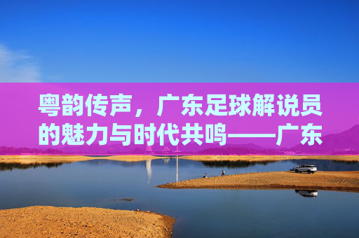 粤韵传声,广东足球解说员的魅力与时代共鸣——广东足球的声动记忆与当代活力,粤韵传声,广东足球解说员的魅力与时代共鸣——广东足球的声动记忆与当代活力
