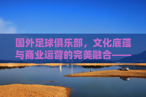 国外足球俱乐部,文化底蕴与商业运营的完美融合——全球足坛的璀璨星河,国外足球俱乐部,文化底蕴与商业运营的完美融合——全球足坛的璀璨星河