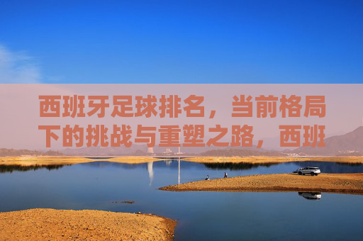 西班牙足球排名，当前格局下的挑战与重塑之路，西班牙足球排名，当前格局下的挑战与重塑之路