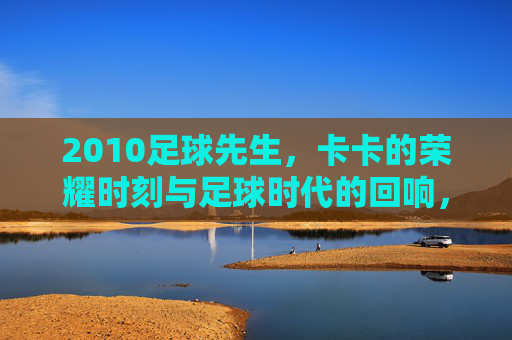 2010足球先生,卡卡的荣耀时刻与足球时代的回响,2010足球先生,卡卡的荣耀时刻与足球时代的回响