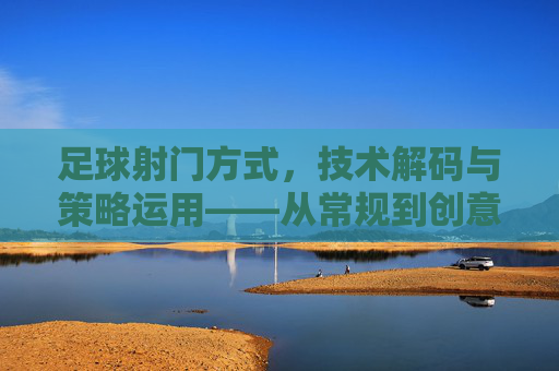足球射门方式，技术解码与策略运用——从常规到创意的进阶之路，足球射门技术解码与策略运用，从常规到创意的进阶路径