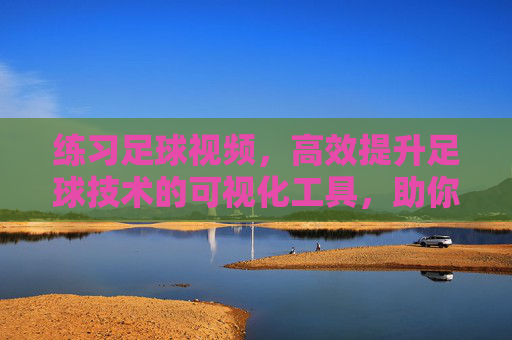 练习足球视频,高效提升足球技术的可视化工具,助你从新手蜕变为高手
