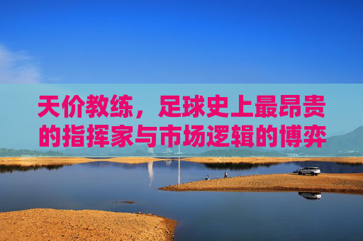 天价教练，足球史上最昂贵的指挥家与市场逻辑的博弈，天价教练，足球史上最昂贵的指挥家与市场逻辑的博弈