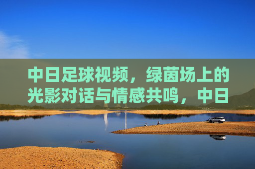 中日足球视频,绿茵场上的光影对话与情感共鸣,中日足球视频,绿茵场上的光影对话与情感共鸣