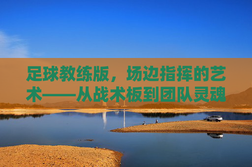 足球教练版，场边指挥的艺术——从战术板到团队灵魂的锻造，足球教练版，场边指挥的艺术——从战术板到团队灵魂的锻造