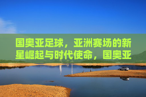 国奥亚足球,亚洲赛场的新星崛起与时代使命,国奥亚足球,亚洲赛场的新星崛起与时代使命