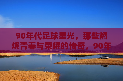 90年代足球星光，那些燃烧青春与荣耀的传奇，90年代足球星光，那些燃烧青春与荣耀的传奇