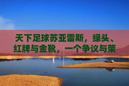 天下足球苏亚雷斯,绿头、红牌与金靴,一个争议与荣耀交织的足球传奇,天下足球,苏亚雷斯,绿头、红牌与金靴,一个争议与荣耀交织的足球传奇