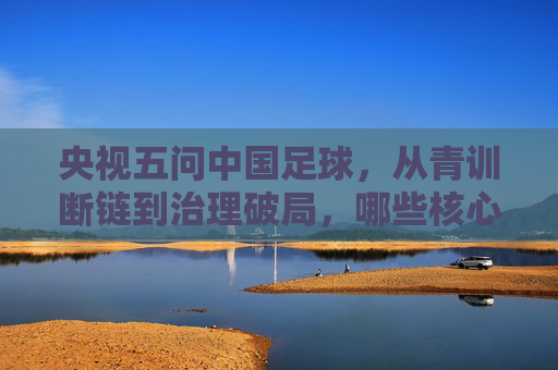 央视五问中国足球，从青训断链到治理破局，哪些核心痛点待解？央视五问中国足球，从青训断链到治理破局，哪些核心痛点待解？