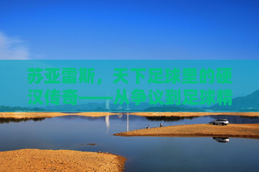 苏亚雷斯,天下足球里的硬汉传奇——从争议到足球精神的核心符号,苏亚雷斯,从争议到足球精神核心的硬汉传奇