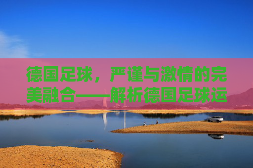 德国足球，严谨与激情的完美融合——解析德国足球运动的魅力与传承，德国足球，严谨与激情的交融——解码其运动魅力与历史传承