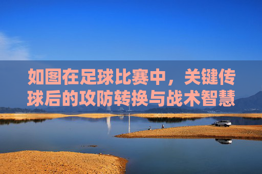 如图在足球比赛中,关键传球后的攻防转换与战术智慧,足球比赛中关键传球后的攻防转换与战术智慧