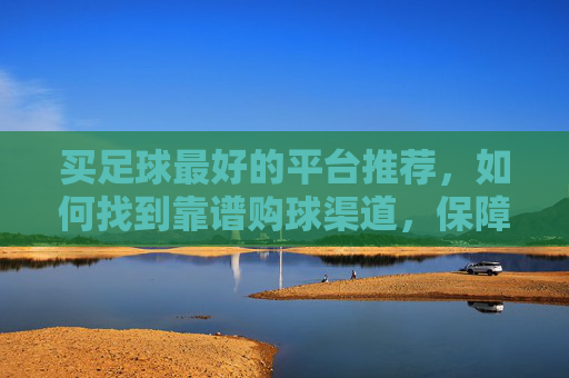 买足球最好的平台推荐,如何找到靠谱购球渠道,保障正品与体验,买足球最佳平台推荐,如何找到靠谱购球渠道保障正品与体验