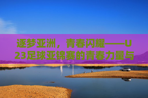 逐梦亚洲，青春闪耀——U23足球亚锦赛的青春力量与未来图景，逐梦亚洲，青春闪耀——U23足球亚锦赛的青春力量与未来图景